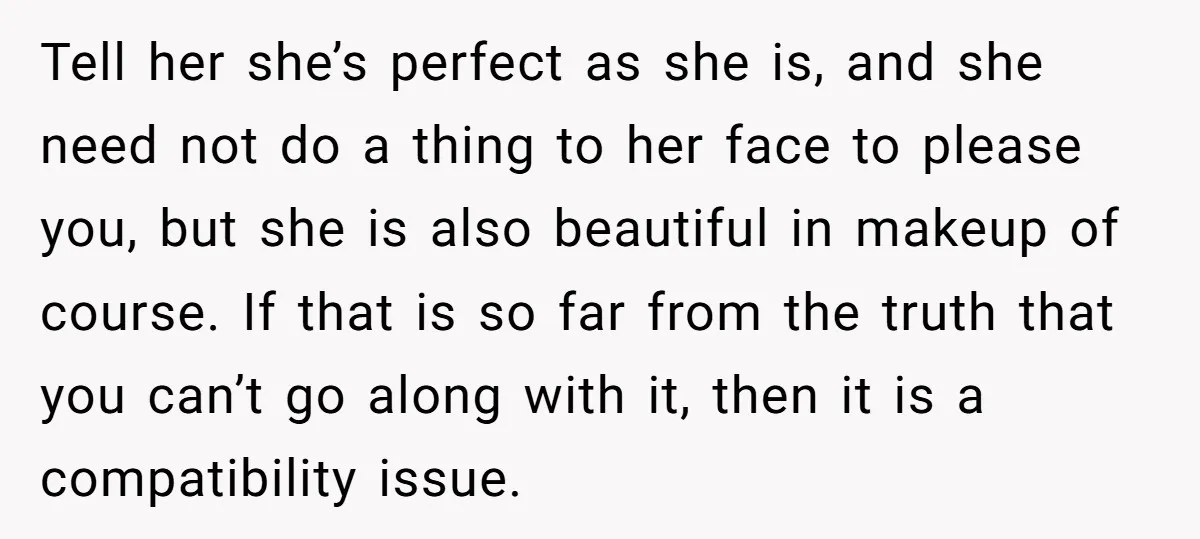 Tell her she’s perfect as she is, and she need not do a thing to her face to please you, but she is also beautiful in makeup of course. If...