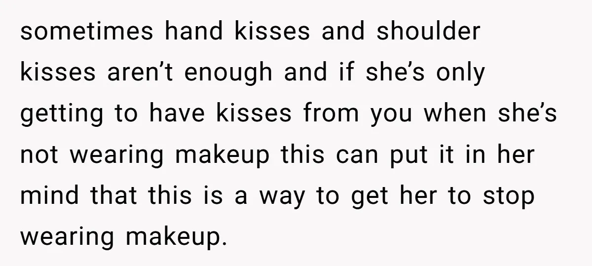 sometimes hand kisses and shoulder kisses aren’t enough and if she’s only getting to have kisses from you when she’s not wearing makeup this can put it in her mind...