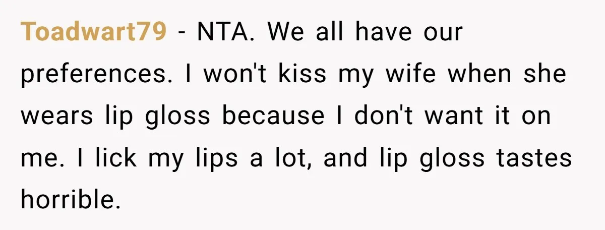 Toadwart79 − NTA. We all have our preferences. I won't kiss my wife when she wears lip gloss because I don't want it on me. I lick my lips a...
