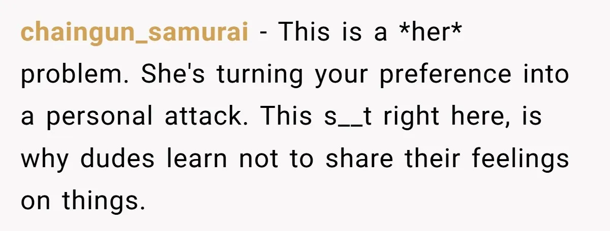 chaingun_samurai − This is a *her* problem. She's turning your preference into a personal attack. This s__t right here, is why dudes learn not to share their feelings on things.
