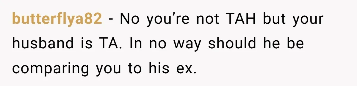 butterflya82 − No you’re not TAH but your husband is TA. In no way should he be comparing you to his ex.