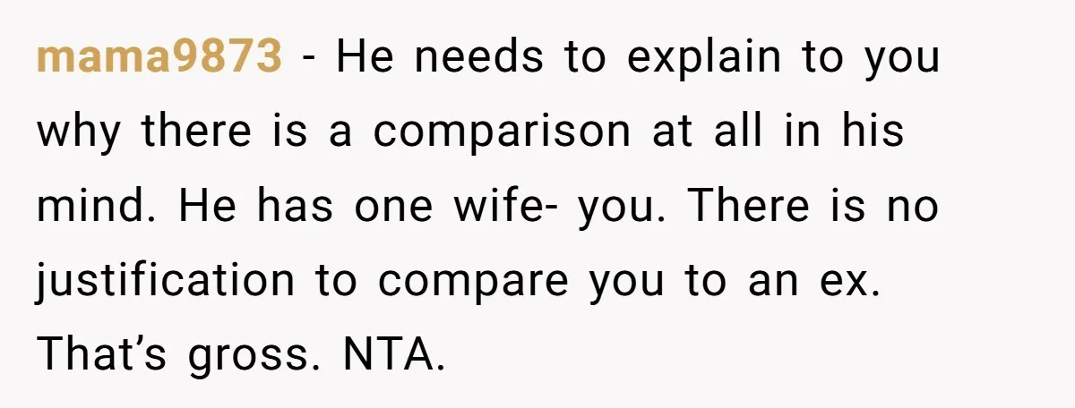 mama9873 − He needs to explain to you why there is a comparison at all in his mind. He has one wife- you. There is no justification to compare you...