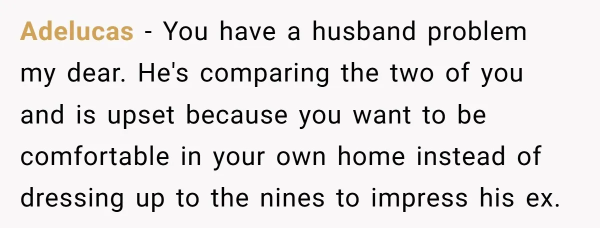 Adelucas − You have a husband problem my dear. He's comparing the two of you and is upset because you want to be comfortable in your own home instead of...