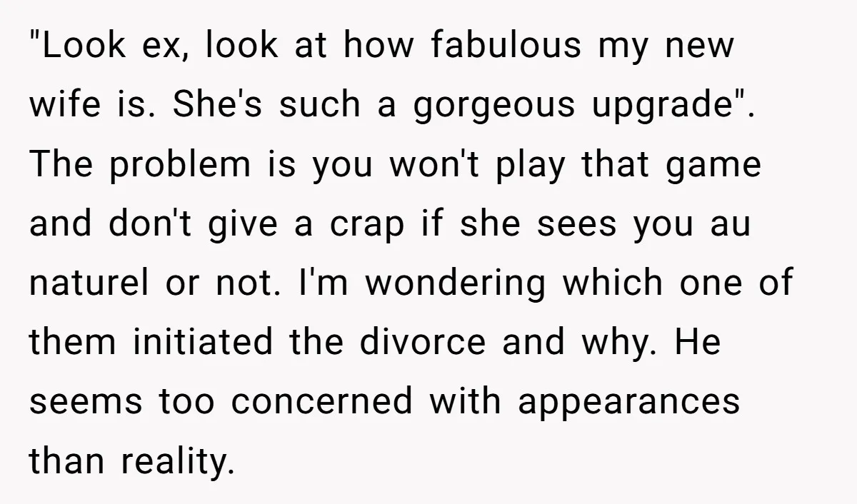 "Look ex, look at how fabulous my new wife is. She's such a gorgeous upgrade". The problem is you won't play that game and don't give a crap if she...