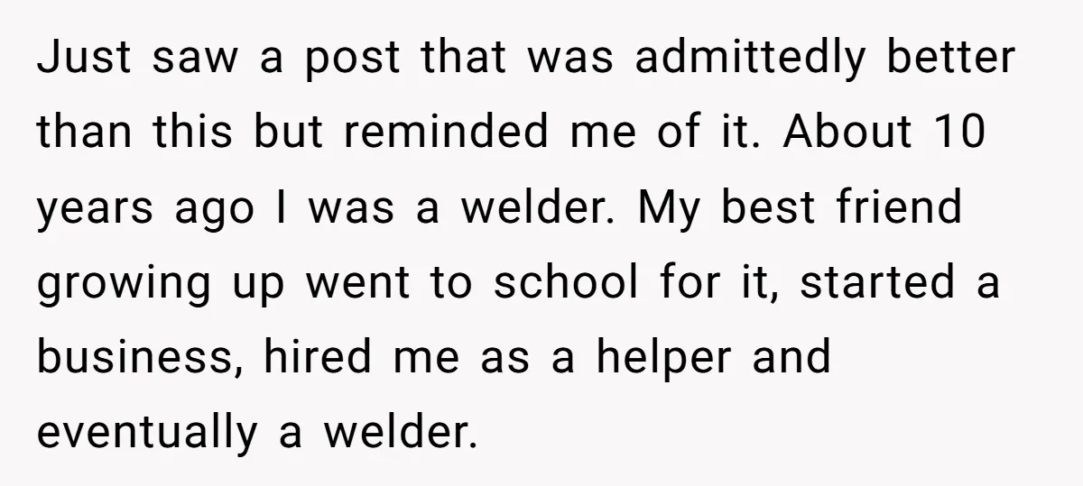 Just saw a post that was admittedly better than this but reminded me of it. About 10 years ago I was a welder. My best friend growing up went to...