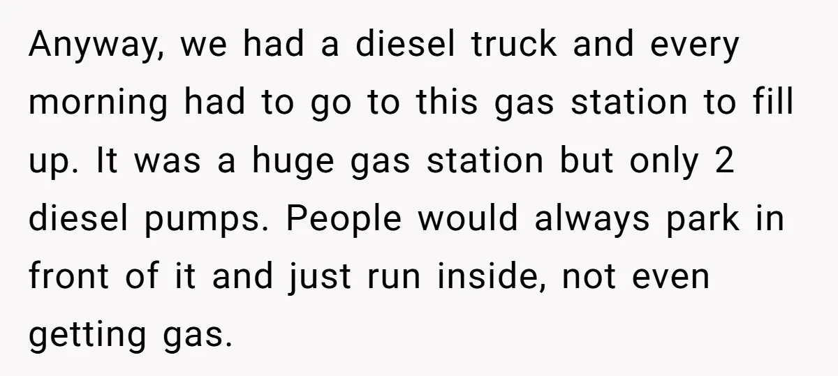 Anyway, we had a diesel truck and every morning had to go to this gas station to fill up. It was a huge gas station but only 2 diesel pumps....