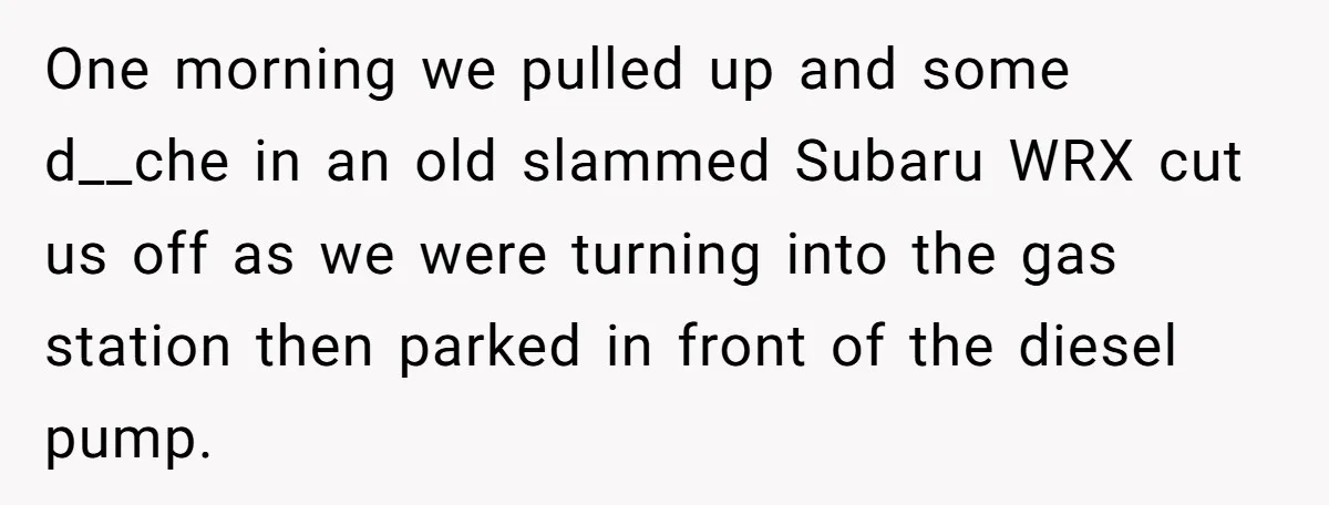 One morning we pulled up and some d__che in an old slammed Subaru WRX cut us off as we were turning into the gas station then parked in front of...
