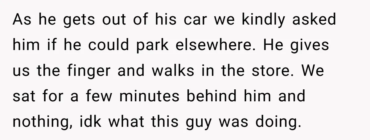 As he gets out of his car we kindly asked him if he could park elsewhere. He gives us the finger and walks in the store. We sat for a...