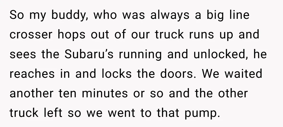 So my buddy, who was always a big line crosser hops out of our truck runs up and sees the Subaru’s running and unlocked, he reaches in and locks the...