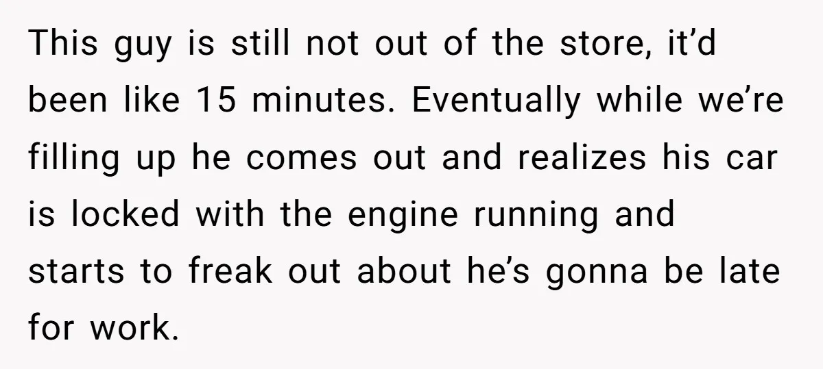 This guy is still not out of the store, it’d been like 15 minutes. Eventually while we’re filling up he comes out and realizes his car is locked with the...