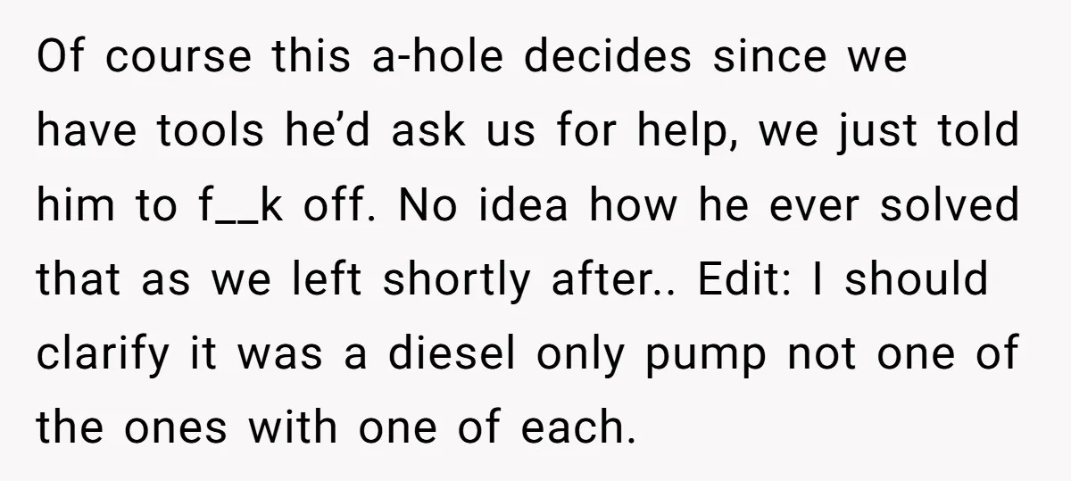 Of course this a-hole decides since we have tools he’d ask us for help, we just told him to f__k off. No idea how he ever solved that as we...