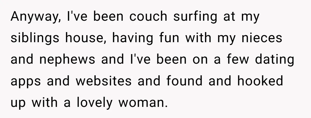 Anyway, I've been couch surfing at my siblings house, having fun with my nieces and nephews and I've been on a few dating apps and websites and found and hooked...