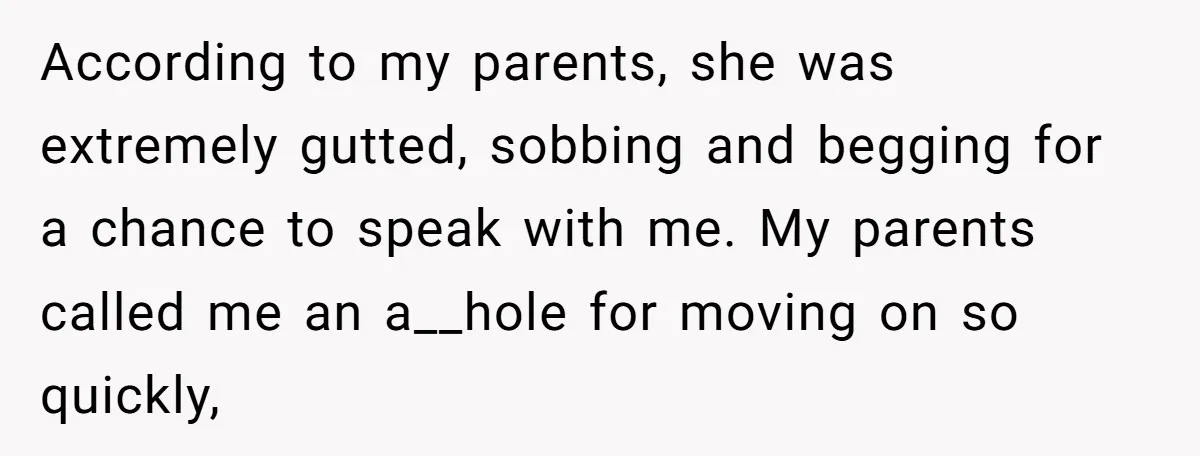 According to my parents, she was extremely gutted, sobbing and begging for a chance to speak with me. My parents called me an a__hole for moving on so quickly,