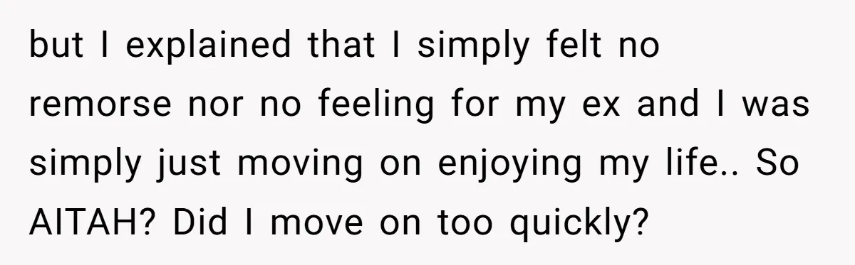 but I explained that I simply felt no remorse nor no feeling for my ex and I was simply just moving on enjoying my life.. So AITAH? Did I move...