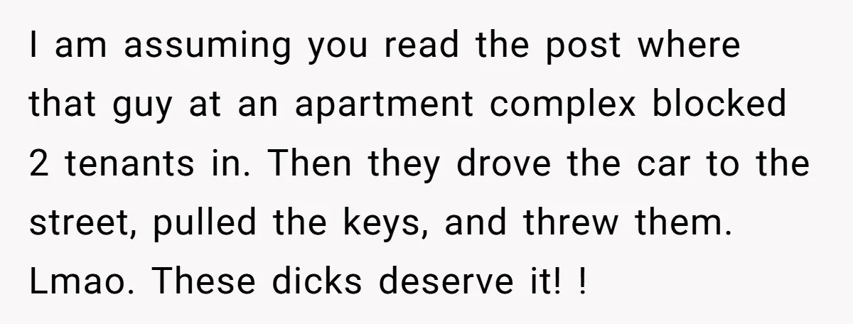 I am assuming you read the post where that guy at an apartment complex blocked 2 tenants in. Then they drove the car to the street, pulled the keys, and...