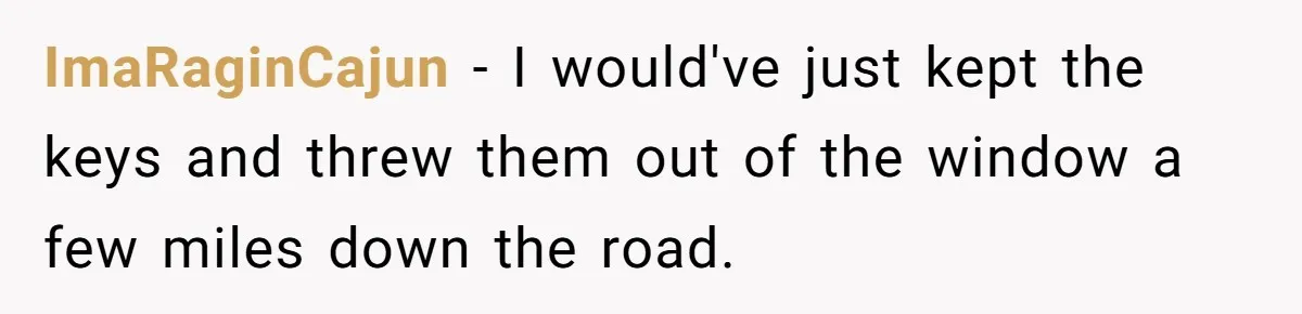 ImaRaginCajun − I would've just kept the keys and threw them out of the window a few miles down the road.