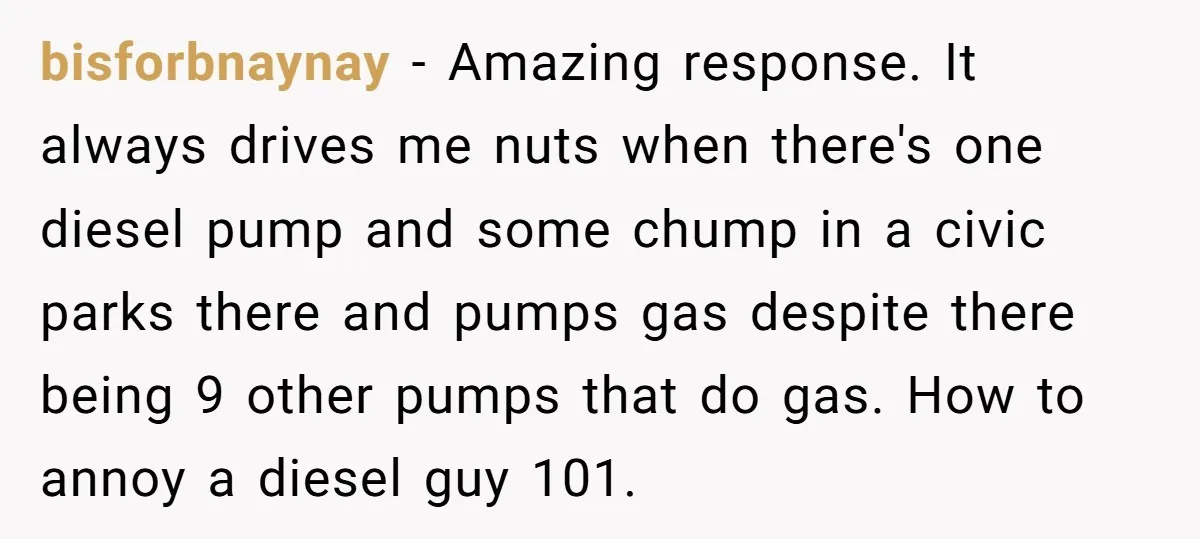 bisforbnaynay − Amazing response. It always drives me nuts when there's one diesel pump and some chump in a civic parks there and pumps gas despite there being 9 other...
