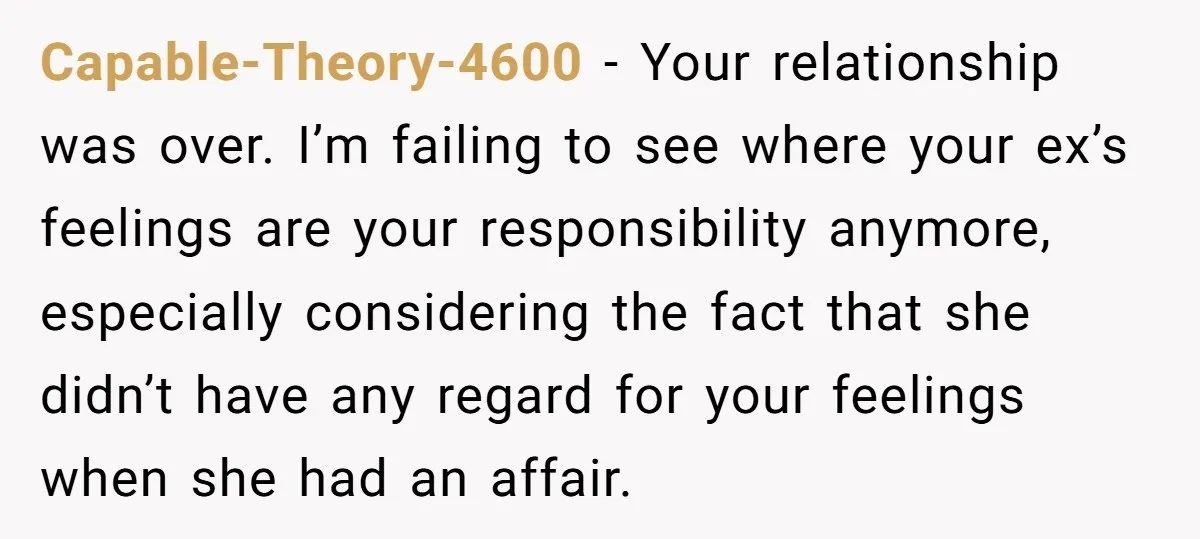 Capable-Theory-4600 − Your relationship was over. I’m failing to see where your ex’s feelings are your responsibility anymore, especially considering the fact that she didn’t have any regard for your...