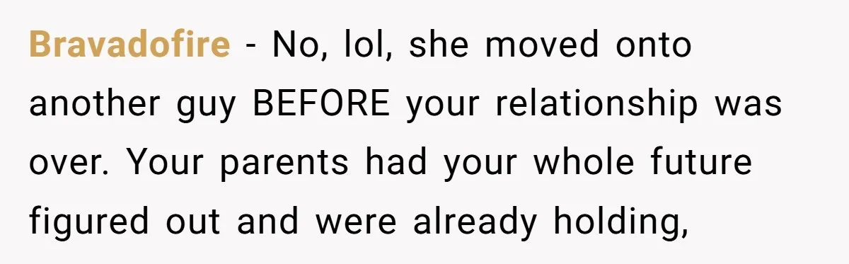 Bravadofire − No, lol, she moved onto another guy BEFORE your relationship was over. Your parents had your whole future figured out and were already holding,