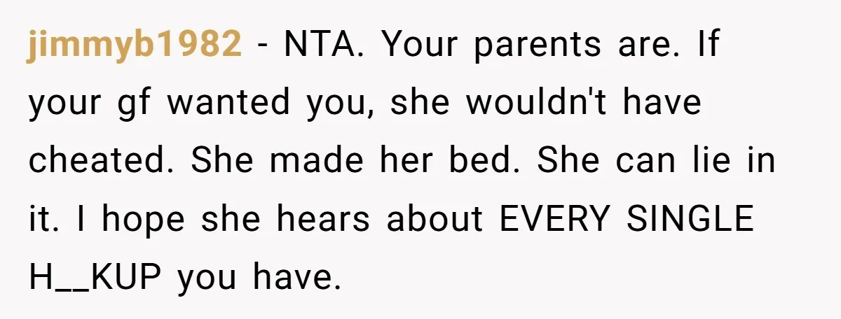 jimmyb1982 − NTA. Your parents are. If your gf wanted you, she wouldn't have cheated. She made her bed. She can lie in it. I hope she hears about EVERY...
