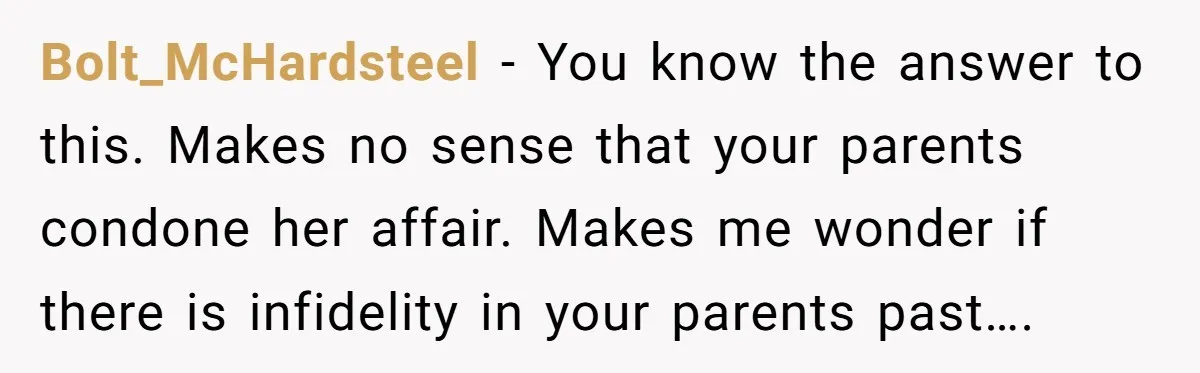 Bolt_McHardsteel − You know the answer to this. Makes no sense that your parents condone her affair. Makes me wonder if there is infidelity in your parents past….