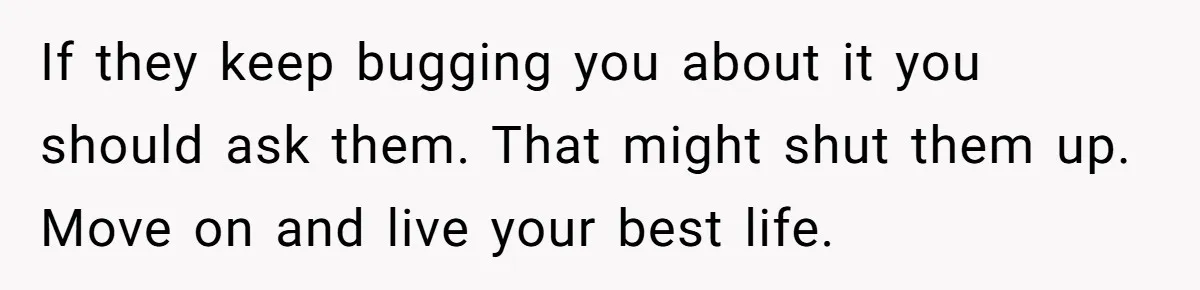 If they keep bugging you about it you should ask them. That might shut them up. Move on and live your best life.