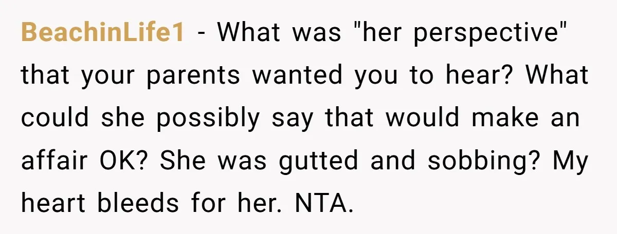 BeachinLife1 − What was "her perspective" that your parents wanted you to hear? What could she possibly say that would make an affair OK? She was gutted and sobbing? My...