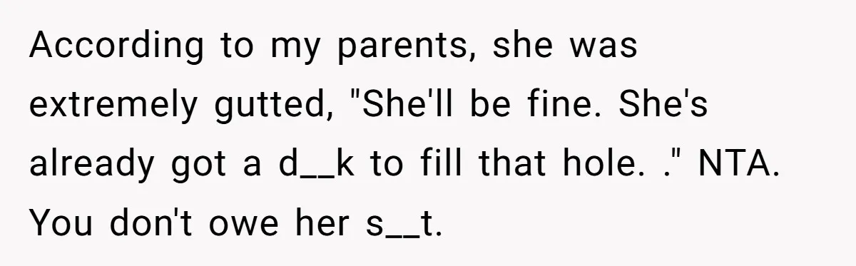 According to my parents, she was extremely gutted, "She'll be fine. She's already got a d__k to fill that hole. ." NTA. You don't owe her s__t.