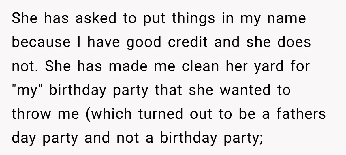 She has asked to put things in my name because I have good credit and she does not. She has made me clean her yard for "my" birthday party that...