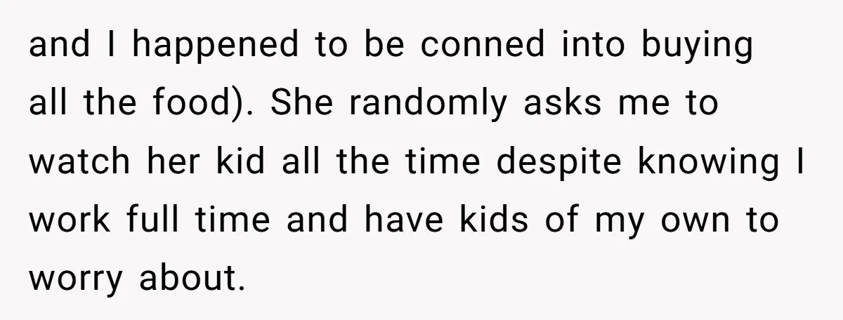 and I happened to be conned into buying all the food). She randomly asks me to watch her kid all the time despite knowing I work full time and have...
