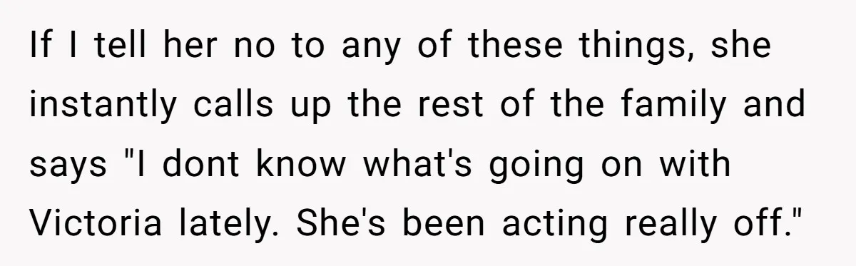 If I tell her no to any of these things, she instantly calls up the rest of the family and says "I dont know what's going on with Victoria lately....