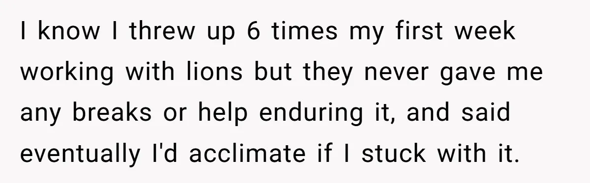 I know I threw up 6 times my first week working with lions but they never gave me any breaks or help enduring it, and said eventually I'd acclimate if...