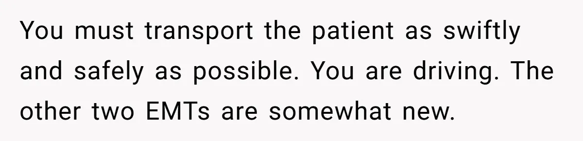 You must transport the patient as swiftly and safely as possible. You are driving. The other two EMTs are somewhat new.