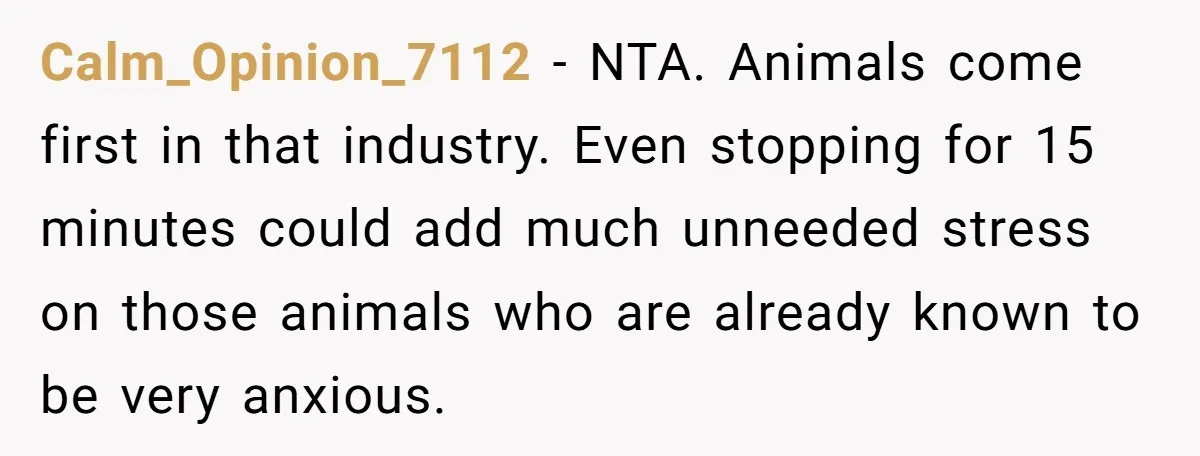 Calm_Opinion_7112 − NTA. Animals come first in that industry. Even stopping for 15 minutes could add much unneeded stress on those animals who are already known to be very anxious.