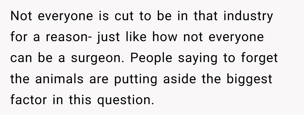 Not everyone is cut to be in that industry for a reason- just like how not everyone can be a surgeon. People saying to forget the animals are putting aside...