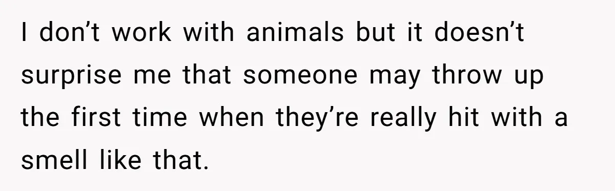 I don’t work with animals but it doesn’t surprise me that someone may throw up the first time when they’re really hit with a smell like that.
