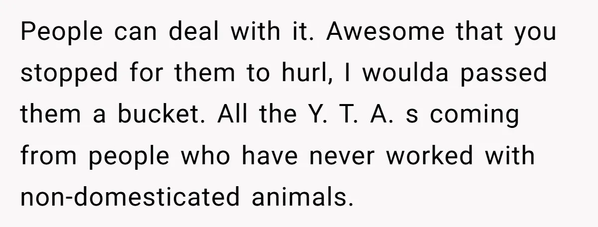 People can deal with it. Awesome that you stopped for them to hurl, I woulda passed them a bucket. All the Y. T. A. s coming from people who have...
