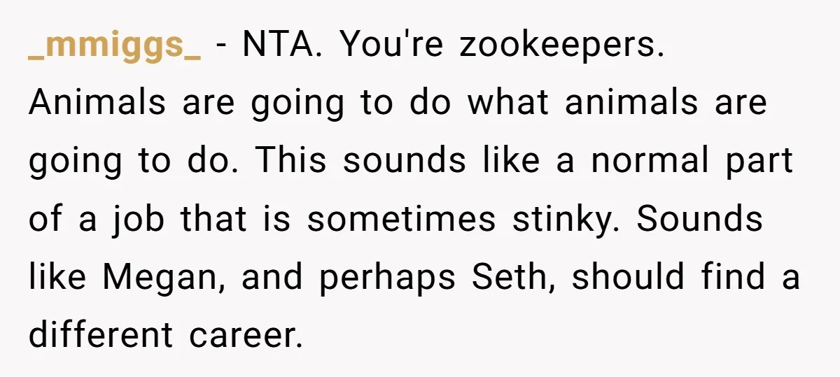 _mmiggs_ − NTA. You're zookeepers. Animals are going to do what animals are going to do. This sounds like a normal part of a job that is sometimes stinky. Sounds...