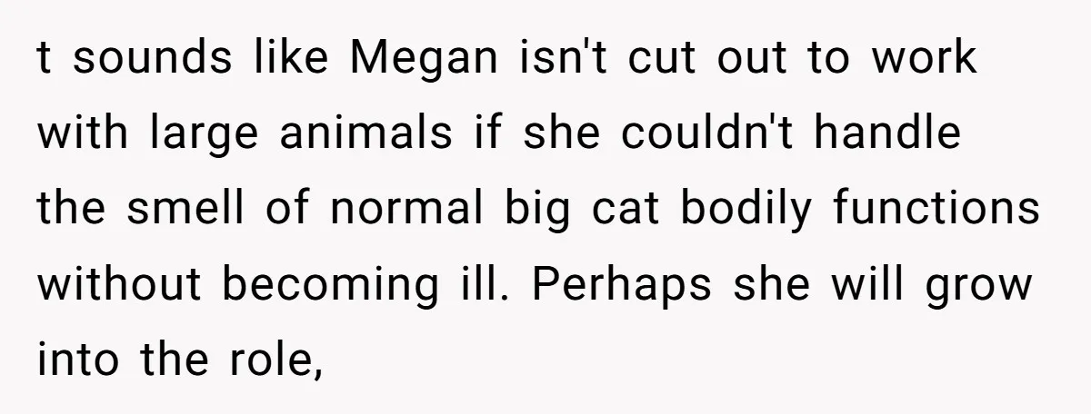 t sounds like Megan isn't cut out to work with large animals if she couldn't handle the smell of normal big cat bodily functions without becoming ill. Perhaps she will...
