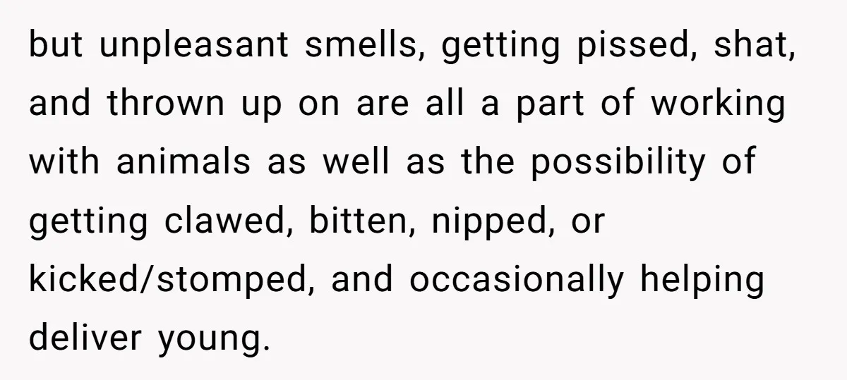 but unpleasant smells, getting pissed, shat, and thrown up on are all a part of working with animals as well as the possibility of getting clawed, bitten, nipped, or kicked/stomped,...