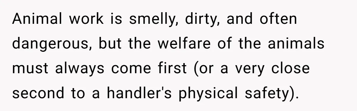 Animal work is smelly, dirty, and often dangerous, but the welfare of the animals must always come first (or a very close second to a handler's physical safety).