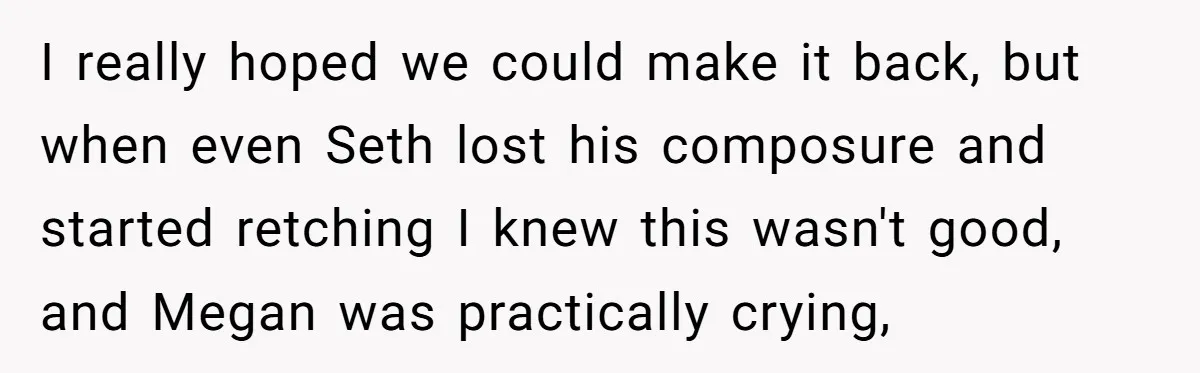 I really hoped we could make it back, but when even Seth lost his composure and started retching I knew this wasn't good, and Megan was practically crying,