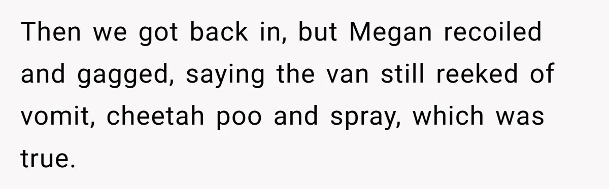 Then we got back in, but Megan recoiled and gagged, saying the van still reeked of vomit, cheetah poo and spray, which was true.