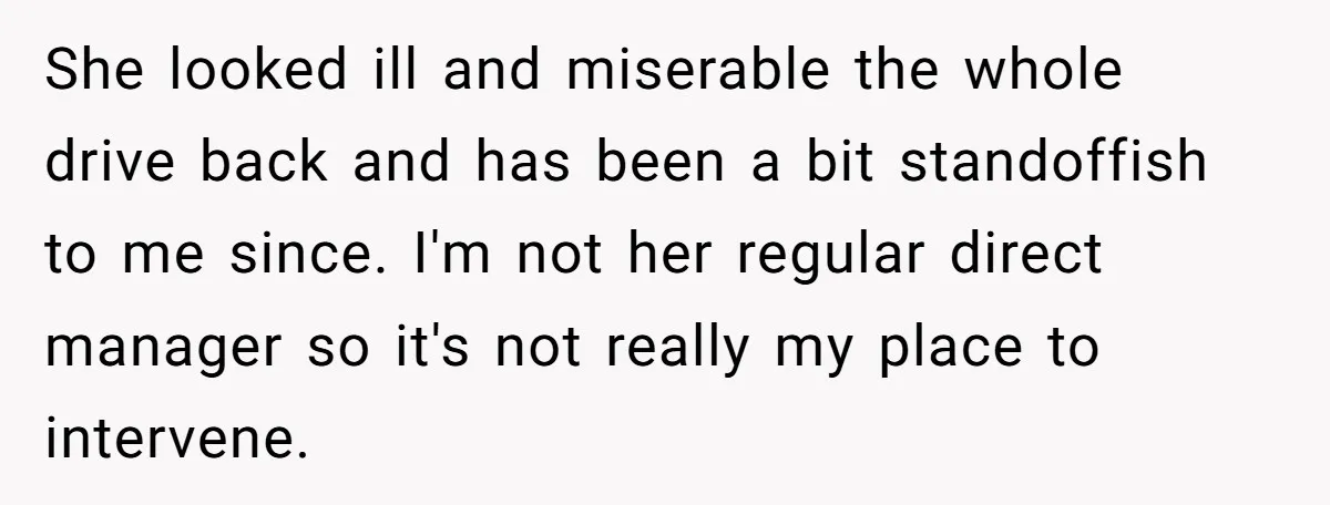 She looked ill and miserable the whole drive back and has been a bit standoffish to me since. I'm not her regular direct manager so it's not really my place...