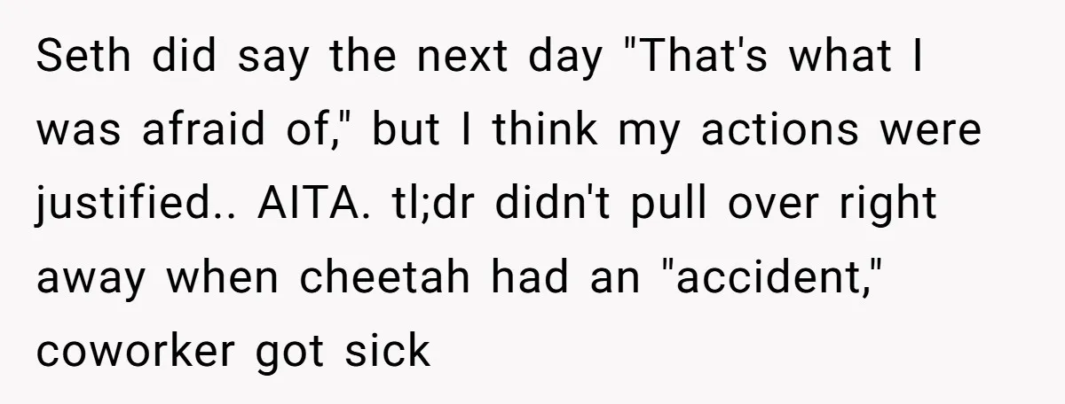 Seth did say the next day "That's what I was afraid of," but I think my actions were justified.. AITA. tl;dr didn't pull over right away when cheetah had an...