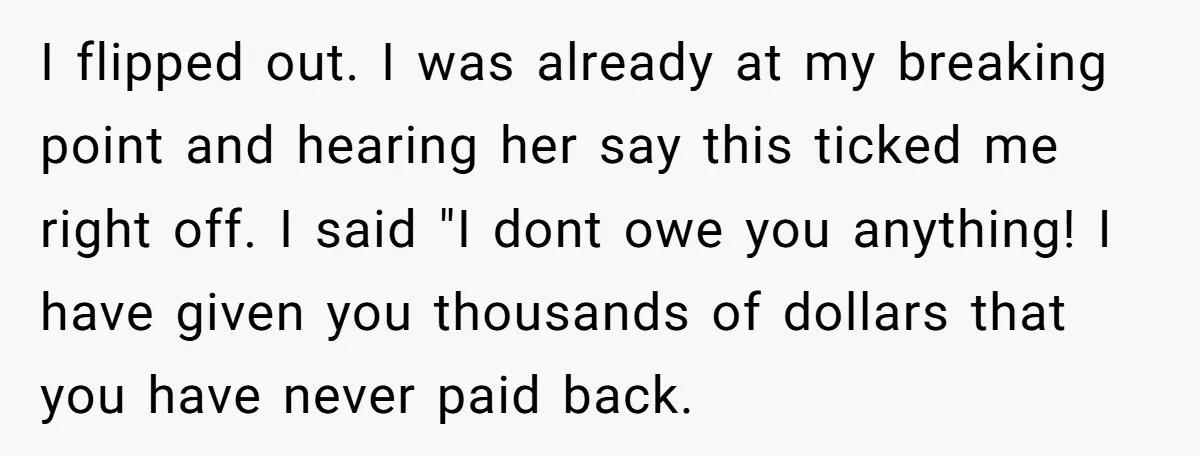 I flipped out. I was already at my breaking point and hearing her say this ticked me right off. I said "I dont owe you anything! I have given you...