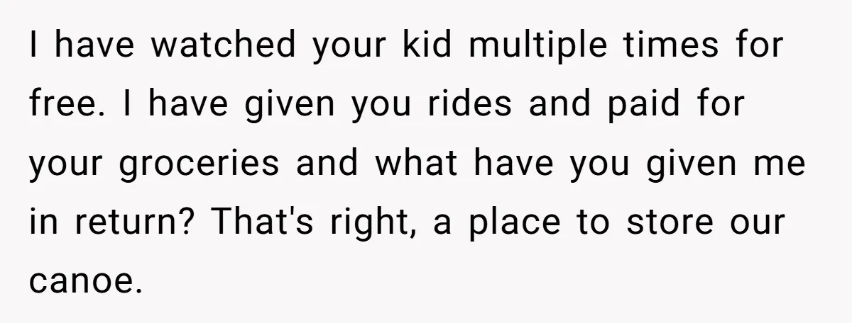 I have watched your kid multiple times for free. I have given you rides and paid for your groceries and what have you given me in return? That's right, a...