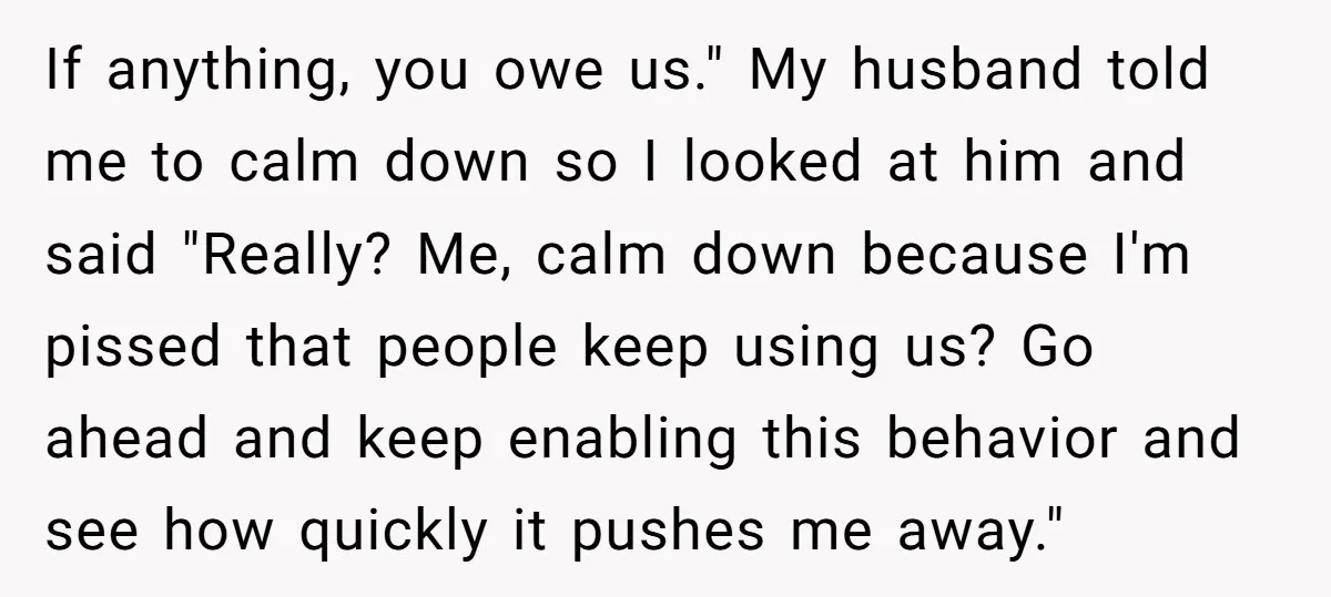 If anything, you owe us." My husband told me to calm down so I looked at him and said "Really? Me, calm down because I'm pissed that people keep using...