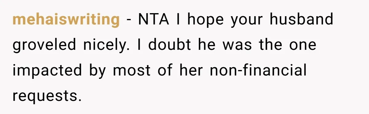mehaiswriting − NTA I hope your husband groveled nicely. I doubt he was the one impacted by most of her non-financial requests.