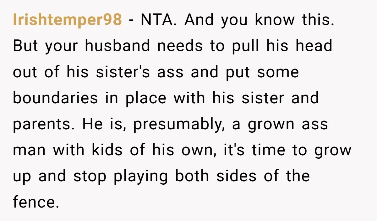 Irishtemper98 − NTA. And you know this. But your husband needs to pull his head out of his sister's ass and put some boundaries in place with his sister and...